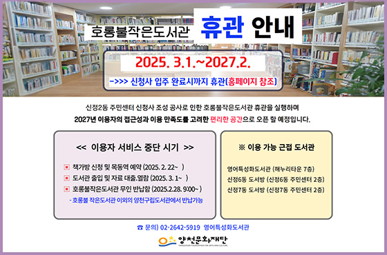호롱불작은도서관 휴관 안내 / 2025.3.1. ~ 2027.2. / 신청사 입주 완료시까지 휴관(홈페이지 참조) / 신정2동 주민센터 신청사 조성 공사로 인한 호롱불작은도서관 휴관을 실행하며 2027년 이용자의 접근성과 이용 만족도를 고려한 편리한 공간으로 오픈 할 예정입니다. / [이용자 서비스 중단 시기] - 책가방 신청 및 목동역 예약(2025.2.22.~) - 도서관 출입 및 자료 대출.열람(2025.3.1.~) - 호롱불작은도서관 무인 반납함(2025.2.28. 9:00~) * 호롱불작은도서관 이외의 양천구립도서관에서 반납가능 / [이용 가능 근접 도서관] 영어특성화도서관(해누리타운 7층), 신청6동 도서방(신정6동 주민센터 2층), 신정7동 도서방(신정7동 주민센터 2층) / 문의 : 02-2642-5919 영어특성화도서관 / 양천문화재단