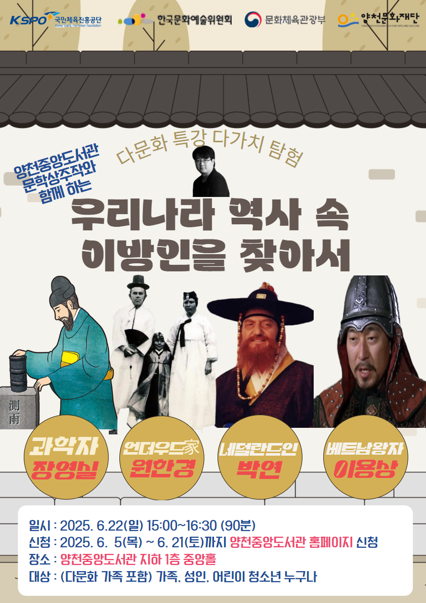 KSPO 국민체육진흥공단
한국문화예술위원회
문화체육관광부
양천문화재단

양천중앙도서관 문학상주와 함께 하는
다문화 특강 다가치 탐험
우리나라 역사 속 이방인을 찾아서

과학자 장영실
언더우드家 원한경
네덜란드인 박연
베트남왕자 이용상

일시 : 2025.6.22(일) 15:00~16:30 (90분)
신청 : 2025.6.5(목) ~ 6. 21(토)까지 양천중앙도서관 홈페이지 신청
장소 : 양천중앙도서관 지하 1층 중앙홀
대상 : (다문화 가족 포함) 가족, 성인, 어린이 청소년 누구나