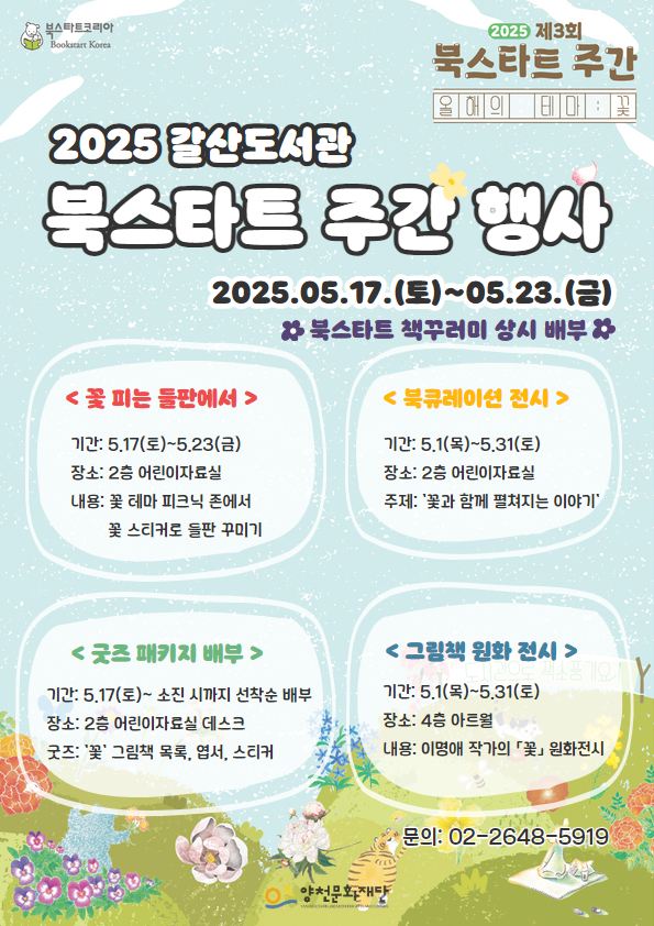 북스타트코리아
2025 제3회 북스타트 주간 | 올해의 테마: 꽃
2025 갈산도서관 북스타트 주간 행사
2025.05.17.(토)~05.23.(금) 북스타트 책꾸러미 상시 배부

● 꽃피는 들판에서
기간: 5.17(토)~5.23(금) 
장소: 2층 어린이자료실
내용: 꽃 테마 피크닉 존에서 꽃 스티커로 들판 꾸미기

● 북큐레이션 전시
기간: 5.1(목)~5.31(토)
장소: 2층 어린이자료실
주제: '꽃과 함께 펼쳐지는 이야기'

● 굿즈 패키지 배부
기간: 5.17(토)~ 소진 시까지 선착순 배부
장소: 2층 어린이자료실 데스크
굿즈: '꽃'그림책 목록, 엽서, 스티커

● 그림책 원화 전시
기간: 5.1(목)~5.31 (토)
장소: 4층 아트월
내용: 이명애 작가의 「꽃」 원화전시


문의: 02-2648-5919
양천문화재단