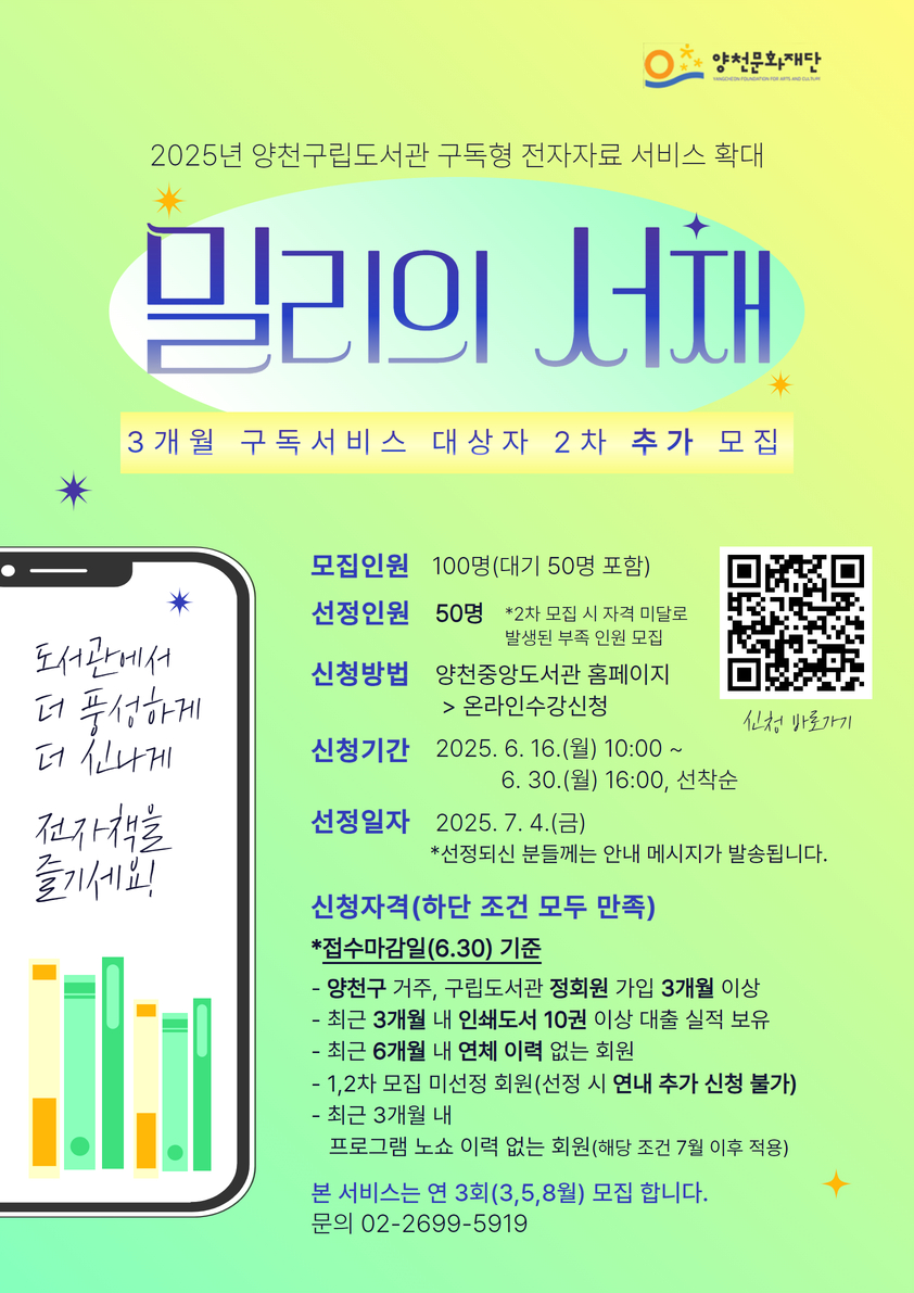 양천문화재단
2025년 양천구립도서관 구독형 전자자료 서비스 확대
밀리의 서재
3개월 구독서비스 대상자 2차 추가 모집
도서관에서 더 풍성하게 더 신나게 전자책을 즐기세요!

모집인원 : 100명(대기 50명 포함)
선정인원 : 50명 *2차 모집 시 자격 미달로 발생된 부족 인원 모집
신청방법 : 양천중앙도서관 홈페이지 > 온라인수강신청
신청기간 : 2025. 6. 16.(월) 10:00 ~ 6. 30.(월) 16:00, 선착순
선정일자 : 2025. 7. 4.(금) *선정되신 분들께는 안내 메시지가 발송됩니다.

신청자격(하단 조건 모두 만족)
*접수마감일(6.30) 기준
- 양천구 거주, 구립도서관 정회원 가입 3개월 이상
- 최근 3개월 내 인쇄도서 10권 이상 대출 실적 보유
- 최근 6개월 내 연체이력 없는 회원
- 1,2차 모집 미선정 회원(선정 시 연내 추가 신청 불가)
- 최근 3개월 내 프로그램 노쇼 이력 없는 회원(해당 조건 7월 이후 적용)

본 서비스는 연 3회(3,5,8월) 모집 합니다.
문의 02-2699-5919
신청바로가기 QR코드가 있습니다.
