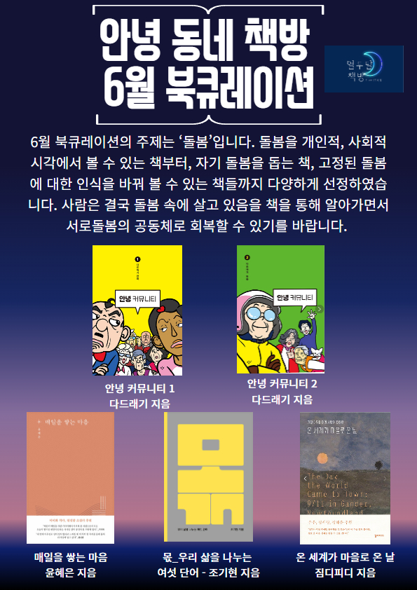 안녕 동네 책방 6월 북큐레이션
6월 북큐레이션의 주제는 '돌봄'입니다. 돌봄을 개인적, 사회적시각에서 볼 수 있는 책부터, 자기 돌봄을 돕는 책, 고정된 돌봄에 대한인식을 바꿔 볼 수 있는 책들까지 다양하게 선정하였습니다. 사람은 결국 돌봄 속에 살고 있음을 책을 통해 알아가면서 서로 돌봄의 공동체로 회복할 수 있기를 바랍니다.
안녕 커뮤니티1 다드래기 지음 안녕 커뮤니티2 다드래기 지음 매일을 쌓는 마음 윤혜은 지음 몫_우리 삶을 나누는 여섯 단어 - 조기현 지음 온 세계가 마을로 온 날 짐디피디 지음