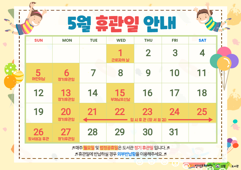 5월 휴관일 안내
SUN MON TUE WED THU FRI SAT
1 근로자의 날 2 3 4 
5 어린이날 6 정기휴관일 7 8 9 10 11
12 13 정기휴관일 14 15 부처님오신날 16 17 18
19 20 정기휴관일 21 22 23 24 25 임시휴관(장서점검)
26 장서점검 휴관 27 정기휴관일 28 29 30 31
매주 월요일 및 법정공휴일은도서관 정기휴관일 입니다. 휴관일에 반납하실 경우 외부반납함을 이용해주세요.
양천문화재단 신월음악도서관