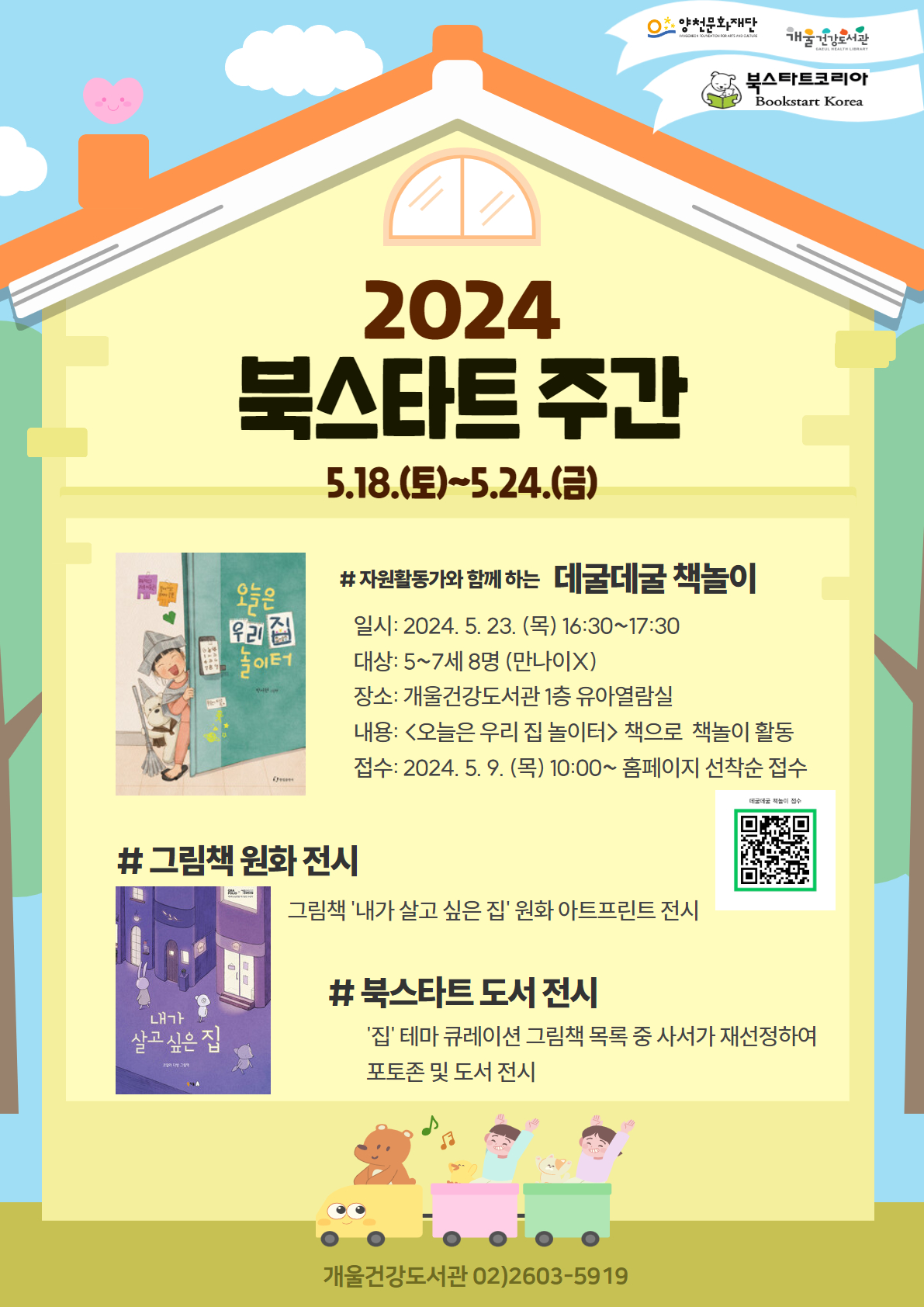 2024
북스타트 주간
오늘은
우리집 놀이터
5.18.(토)~5.24.(금)
# 자원활동가와 함께 하는 데굴데굴 책놀이
일시:2024. 5. 23.(목) 16:30~17:30
대상: 5~7세 8명 (만나이X)
장소: 개울건강도서관 1층 유아열람실
개굴건강도서관
북스타트코리아
Bookstart Korea
내용: <오늘은 우리 집 놀이터〉 책으로 책놀이 활동 접수: 2024. 5. 9. (목) 10:00~ 홈페이지 선착순 접수
데굴데굴 책놀이 접수
# 그림책 원화 전시
그림책 '내가 살고 싶은 집' 원화 아트프린트 전시
내가
살고싶은집
#북스타트 도서 전시
'집' 테마 큐레이션 그림책 목록 중 사서가 재선정하여
포토존 및 도서 전시
개울건강도서관 02)2603-5919 데굴데굴 책놀이 접수 QR코드가 있습니다.