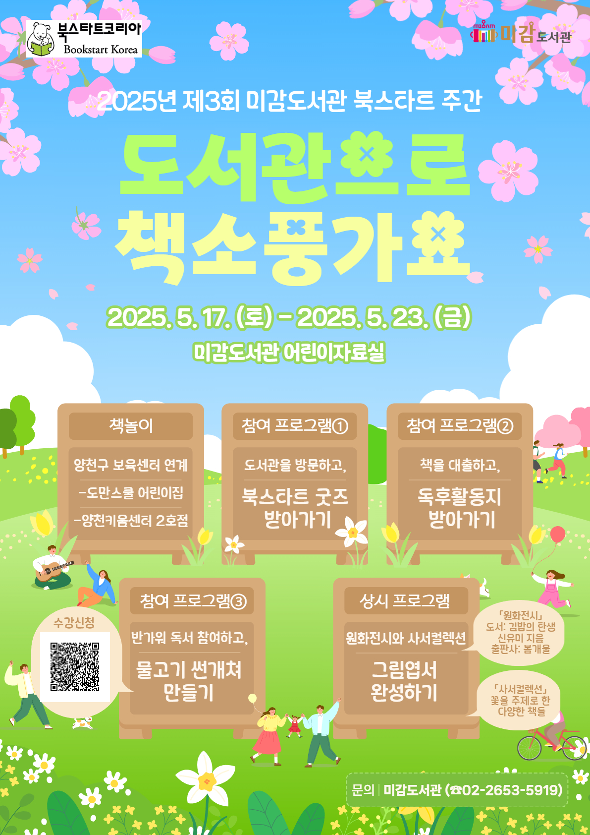 북스타트코리아, 미감도서관
2025년 제3회 미감도서관 북스타트 주간 
도서관으로 책소풍가요
2025.5.17. (토) - 2025. 5. 23. (금) 미감도서관 어린이자료실

● 책놀이
양천구 보육센터 연계
-도만스쿨 어린이집
-양천키움센터 2호점

● 참여 프로그램 1
도서관을 방문하고, 북스타트 굿즈 받아가기

● 참여 프로그램 2
책을 대출하고, 독후활동지 받아가기

● 참여 프로그램 3
반가워 독서 참여하고, 물고기 썬개쳐 만들기
수강신청 QR 이미지 있습니다.

● 상시 프로그램
그림엽서 완성하기
[원화전시] 도서 :  김밥의 탄생 / 신유미 지음 / 출판사 : 봄개울
[사서컬렉션] 꽃을 주제로 한 다양한 책들


문의 : 미감도서관 (02-2653-5919)