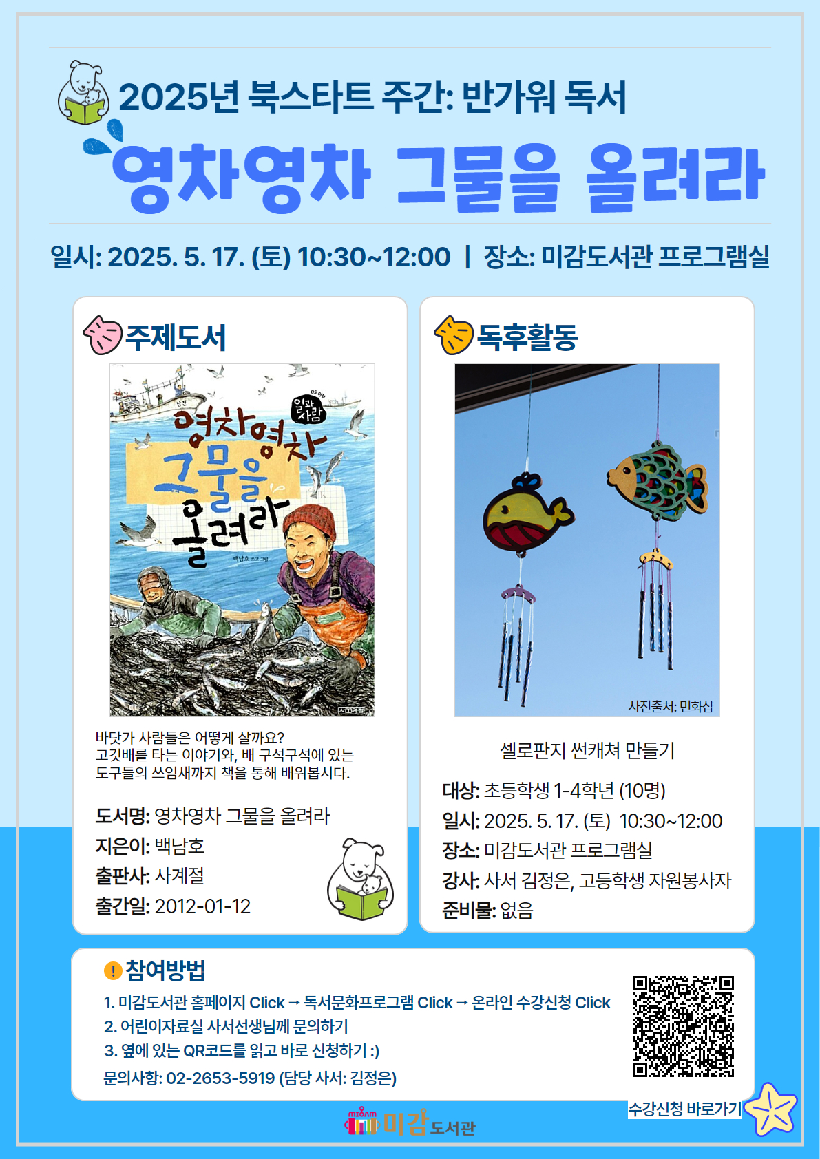 2025년 북스타트 주간: 반가워 독서
영차영차 그물을 올려라
일시: 2025. 5. 17. (토) 10:30~12:00 
장소: 미감도서관 프로그램실

● 주제도서
바닷가 사람들은 어떻게 살까요?
고깃배를 타는 이야기와, 배 구석구석에 있는 도구들의 쓰임새까지 책을 통해 배워봅시다.

도서명: 영차영차 그물을 올려라
지은이: 백남호
출판사: 사계절
출간일: 2012-01-12


● 독후활동
셀로판지 썬캐쳐 만들기

대상: 초등학생 1-4학년 (10명)
일시: 2025. 5. 17.(토) 10:30~12:00
장소: 미감도서관 프로그램실
강사: 사서 김정은, 고등학생 자원봉사자 
준비물: 없음


● 참여방법
1. 미감도서관 홈페이지 Click → 독서문화프로그램 Click → 온라인 수강신청 Click
2. 어린이자료실 사서선생님께 문의하기
3. 옆에 있는 QR코드를 읽고 바로 신청하기 :)
문의사항: 02-2653-5919 (담당사서: 김정은)

수강신청 바로가기 QR 이미지가 있습니다.
미감도서관