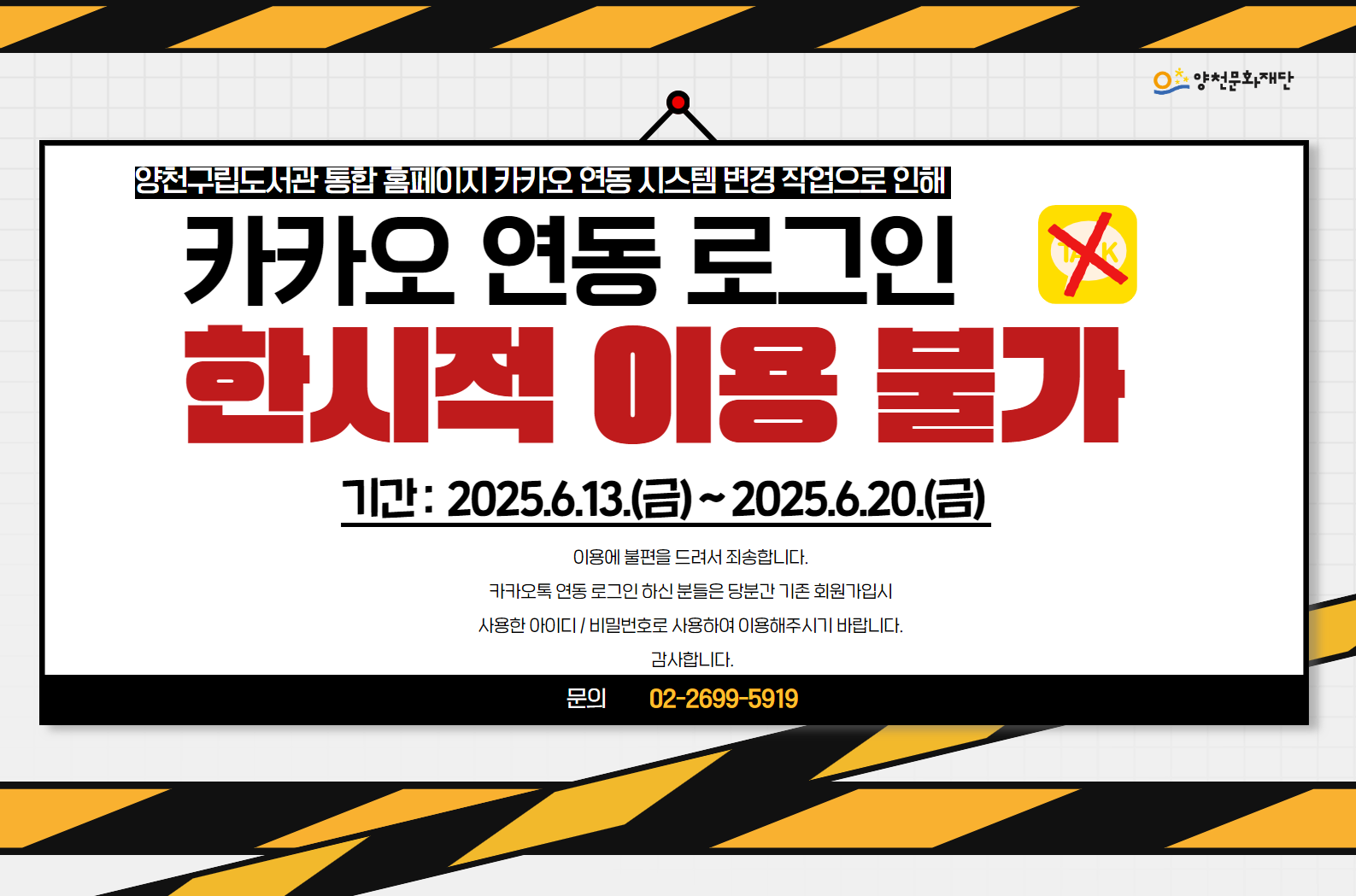 양천구립도서관 통합 홈페이지 카카오 연동 시스템 변경 작업으로 인해 카카오 연동 로그인 한시적 이용 불가
기간 : 2025.6.13.(금) ~ 2025.6.20.(금)
이용에 불편을 드려서 죄송합니다. 카카오톡 연동 로그인 하신 분들은 당분간 기존 회원가입시 사용한 아이디/비밀번호로 사용하여 이용해주시기 바랍니다. 감사합니다.
문의 : 02-2699-5919