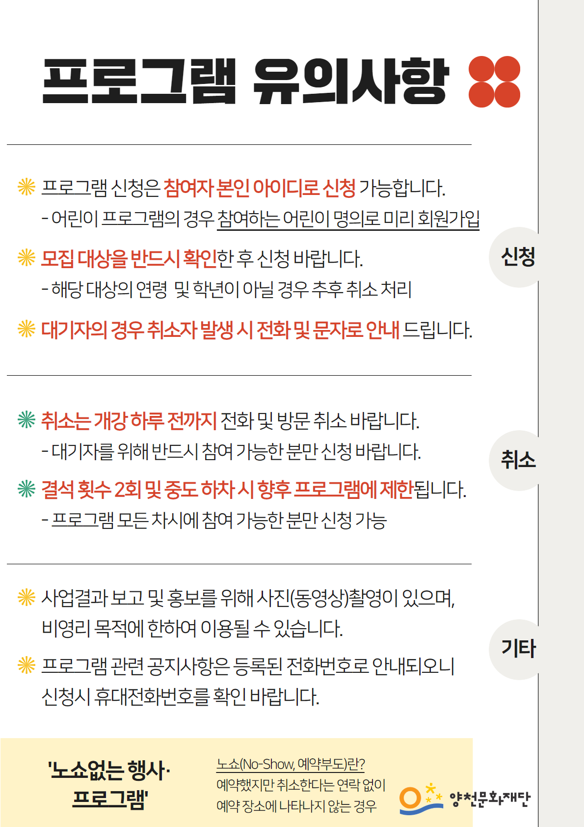 프로그램 유의사항
● 신청
* 프로그램 신청은 참여자 본인 아이디로 신청 가능합니다.
  -어린이 프로그램의 경우 참여하는 어린이 명의로 미리 회원가입
* 모집대상을 반드시 확인한 후 신청 바랍니다.
  - 해당 대상의 연령 및 학년이 아닐 경우 추후 취소 처리
* 대기자의 경우 취소자 발생시 전화 및 문자로 안내드립니다.

● 취소
* 취소는 개강 하루 전까지 전화 및 방문 취소 바랍니다. 
  -대기자를 위해 반드시 참여 가능한 분만 신청 바랍니다. 
* 결석 횟수 2회 및 중도 하차 시 향후 프로그램에 제한됩니다. 
  -프로그램 모든 차시에 참여 가능한 분만 신청 가능

● 기타
* 사업결과보고 및 홍보를 위해 사진(동영상)촬영이 있으며, 비영리 목적에 한하여 이용될 수 있습니다.
* 프로그램 관련 공지사항은 등록된 전화번호로 안내되오니 신청시 휴대전화번호를 확인 바랍니다.


'노쇼없는 행사·프로그램'
노쇼(No-Show, 예약부도)란?
예약했지만 취소한다는 연락없이 예약장소에 나타나지 않는 경우

양천문화재단