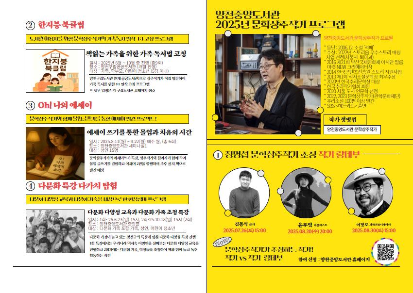 ② 한지붕 북클럽
▶ 도서관 이용자를 위한 문학상주작가의 가족 독서 밀착 1:1 코칭 프로그램
[한지붕 북클럽]
책읽는 가족을 위한 가족 독서법 코칭
- 일시 : 2025년 6월~10월 중 진행(총9회)
- 장소 : 양천구립공공공도서관(개별 진행)
- 대상 : 가족, 학부모, 어린이 청소년 (5팀 이내)
양천구립도서관(9개 공공도서관으로 상주작가가 직접 방문하여 가족독서를 위한 1:1 밀착 코칭 프로그램
※ 세부일정은 각 구립도서관 홈페이지 참조


③ Oh! 나의 에세이
▶ 문학상주작가와 함께 몰입 글쓰기를 통한 에세이 발간 프로젝트!
에세이 쓰기를 통한 몰입과 치유의 시간
- 일시 : 2025.8.11(월)~9.22(월) 매주 월, (총 6회)
- 장소 : 양천중앙도서관 세미나실1
- 대상 : 성인 15명
문학상주의 에세이쓰기 특강, 상주작가와 참여자가 함께 모여 몰입 글쓰기를 경험하고 에세이 2편을 합평하여 추후 공지 책으로 발간 예정


④ 다문화 큭강 다가치 탐험
▶ 다문화 다양성 교육과 다문화 가족을 대상으로 한 현상참여 프로그램
다문화 다양성 교육과 다문화 가족 초청 특강
- 일시 : 1회-25.6.22(일) 15시, 2회-25.10.18(일) 15시 (2회)
- 장소 : 양천중앙도서관 중앙홀
- 대상 : 다문화 가족 포함 가족, 성인, 어린이 청소년
다문화가정이 늘고 있는 양천구의 특성에 맞춰 다문화 다양성 특강 진행
1회 특강에서는 우리나라 역사속 이방인을 살펴보는 다문화 다양성 교육을 진행하고 2회차에는 다문화 가족, 학생들을 초청하여 함께 놀고 독후 활동하는 시간


-------------------------------------------------


양천중앙도서관 2025년 문학상주작가 프로그램
[양천중앙도서관 문학상주작가 프로필]
* 등단 : 2006.12 소설 '적패'
* 수상 : 2022년 스토리움 우수스토리 매칭 사업 선정(서울시 퇴마과)
* 2016 제21회 부산국제영화제 아시안 필름마켓 NEW 크리에이터상
* 2014 한국콘텐츠진흥원 스토리 지원사업
* 2013 제1회 직지소설문학상 최우수상
* 2020년 한국추리문학상 대상
* 한국추리작가협회 회원
* 2020 서울 도시 인문학 선정
* 2022, 2023 문학상주작가(관학문화재단)
* 추리소설 100편 이상 발간
* SBS '히든카드' 출연
작가 정명섭
양천중앙도서관 문학상주작가


② 정명섭 문화상주작가 초청 작가 랑데부
김동식 작가  2025.07.26(토) 15:00
윤푸빗 마임이스트  2025.08.20(수) 20:00
이정모 과학커뮤니케이터  2025.08.30(토)20:00

WOW! 문학상주작가가 조정하는 작가!
작가 vs 작가 랑데부
참여 신청 : 양천중앙도서관 홈페이지
QR코드가 있습니다.