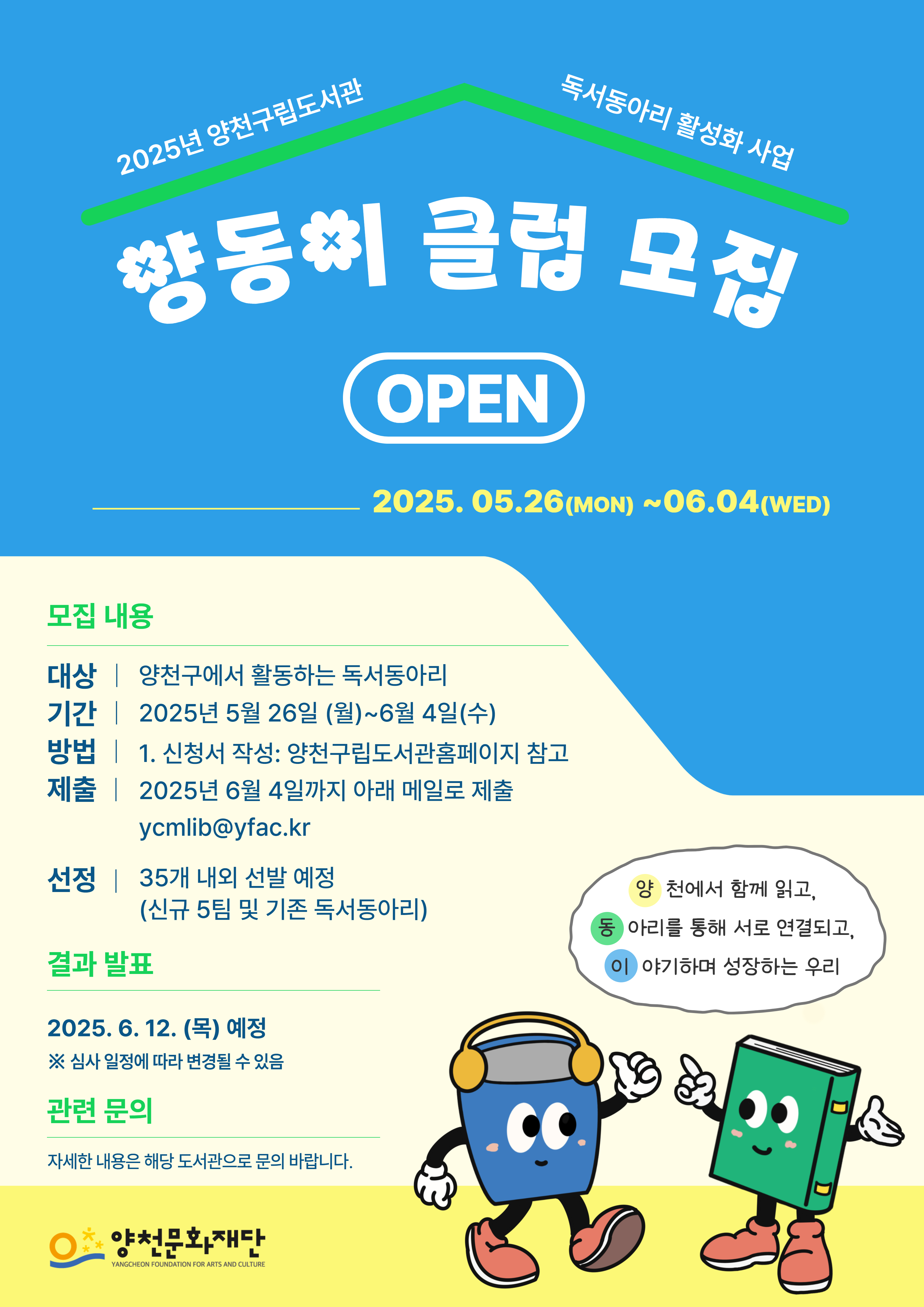 2025년 양천구립도서관 독서동아리 활성화 사업
양동이 클럽 모집 OPEN
2025.05.26(MON)~06.04(WED)

● 모집내용
- 대상 : 양천구에서 활동하는 독서동아리
- 기간 : 2025년 5월 26일(월)~6월 4일(수)
- 방법 : 1. 신청서 작성: 양천구립도서관홈페이지 참고
- 제출 : 2025년 6월 4일까지 아래 메일로 제출
ycmlib@yfac.kr
- 선정 : 35개 내외 선발 예정(신규 5팀 및 기존 독서동아리)

● 결과 발표
2025. 6. 12.(목) 예정
※ 심사 일정에 따라 변경될 수 있음

● 관련 문의
자세한 내용은 해당 도서관으로 문의 바랍니다.

양천에서 함께 읽고, 
동아리를 통해 서로 연결되고, 
이야기하며 성장하는 우리

양천문화재단