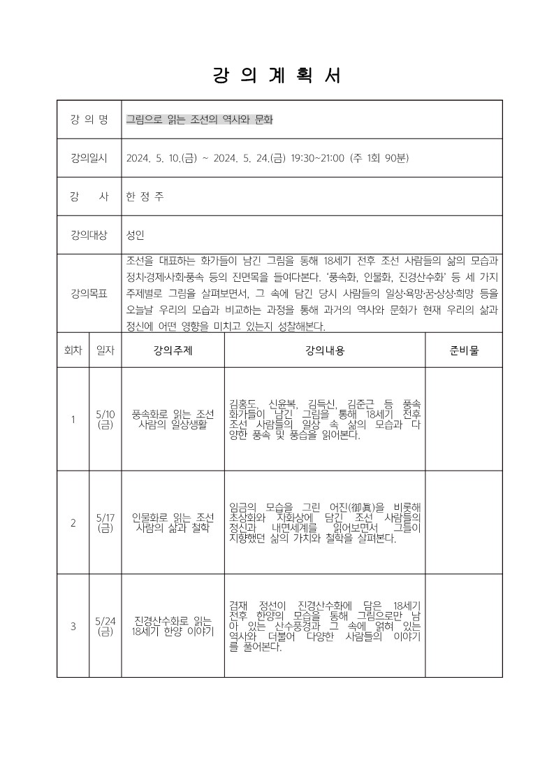 강의계획서 강의명 그림으로 읽는 조선의 역사와 문화 강의일시 2024.5.10.(금)~2024.5.24.(금) 19:30~21:00 (주 1회 90분) 강사 한정주 강의대상 성인 강의목표 조선을 대표하는 화가들이 남긴 그림을 통해18세기 전후 조선 사람들의 삶의 모습과 정치·경제·사회·풍속 등의 진면목을 들여다본다. '풍속화, 인물화, 진경산수화'등 세 가지 주제별로 그림을 살펴보면서, 그 속에 담긴 당시 사람들의 일상·욕망·꿈·상상·희망 등을 오늘날 우리의 모습과 비교하는 과정을 통해 과거의 역사와 문화가 현재 우리의 삶과 정신에 어떤 영향을 미치고 있는지 성찰해본다.