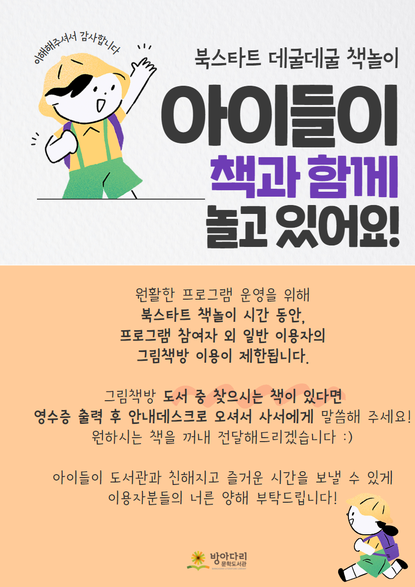 이해해주셔서 감사합니다 북스타트 데굴데굴 책놀이 아이들이 책과 함께 놀고 있어요! 원활한 프로그램 운영을 위해 북스타트 책놀이 시간 동안, 프로그램 참여자 외 일반 이용자의 그림책방 이용이 제한됩니다. 그림책방 도서 중 찾으시는 책이 있다면 영수증 출력 후 안내데스크로 오셔서 사서에게 말씀해 주세요! 원하시는 책을 꺼내 전달해드리겠습니다 :) 아이들이 도서관과 친해지고 즐거운 시간을 보낼 수 있게 이용자분들의 너른 양해 부탁드립니다!