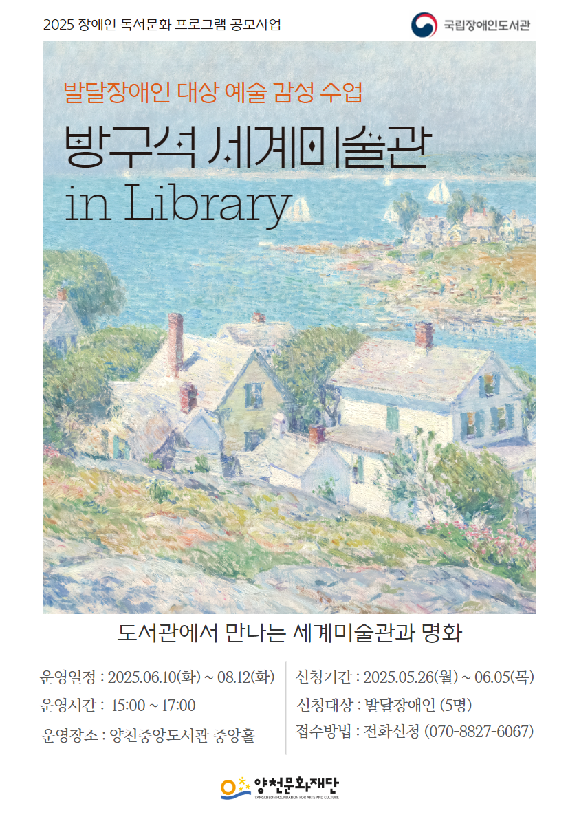 국립장애인도서관

2025 장애인 독서문화 프로그램 공모사업
발달장애인 대상 예술 감성 수업
방구석 세계미술관
in Library

도서관에서 만나는 세계미술관과 명화
운영일정 : 2025.06.10 (화) ~ 08.12(화) 
운영시간 : 15:00 ~ 17:00
운영장소 : 양천중앙도서관 중앙홀
신청기간 : 2025.05.26(월)~06.05(목)
신청대상 : 발달장애인 (5명)
접수방법 : 전화신청 (070-8827-6067)

양천문화재단