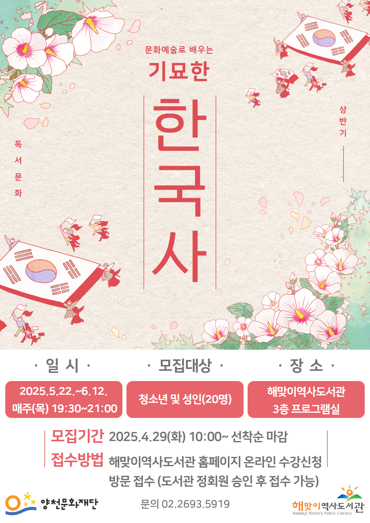 독서문화 상반기
문화예술로 배우는 기묘한 한국사

● 일시 : 2025.5.22.~6.12. 매주(목) 19:30~21:00
● 모집대상 : 청소년 및 성인(20명)
● 장소 : 해맞이역사도서관 3층 프로그램실
● 모집기간 : 2025.4.29(화) 10:00~ 선착순 마감
● 접수방법 : 해맞이역사도서관 홈페이지 온라인 수강신청, 방문 접수 (도서관 정회원 승인 후 접수 가능)

문의 02.2693.5919
양천문화재단  |  해맞이역사도서관