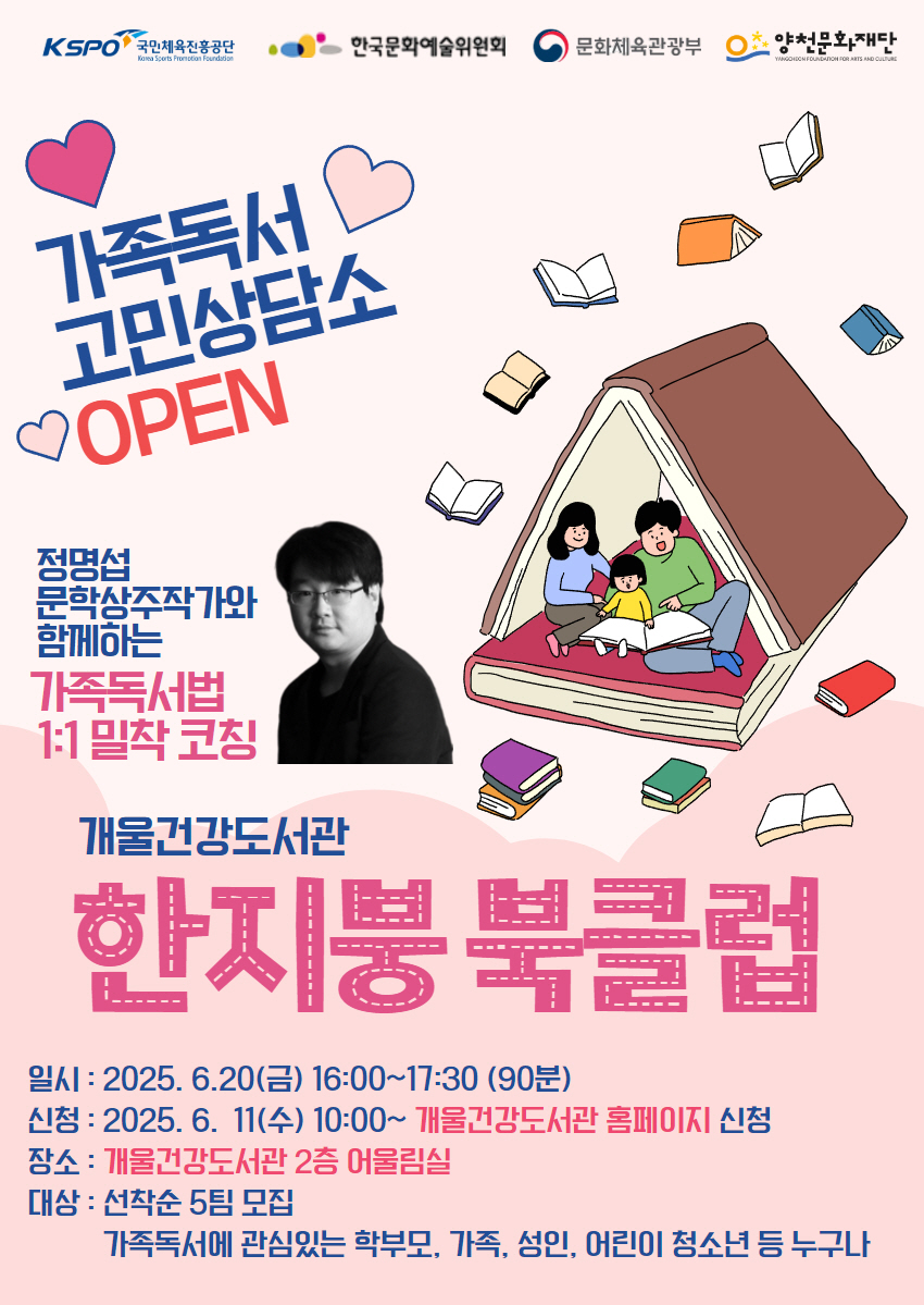 KSPO 국민체육진흥공단
한국문화예술위원회
문화체육관광부
양천문화재단

가족독서 고민상담소
OPEN

정명섭 문학상주작가와 함께하는
가족독서법 1:1 밀착 코칭

양천중앙도서관
한지붕 북클럽


일시 : 2025.6.24(화) 16:00~17:30 (90분)
신청 : 2025.6.2(월) ~ 6. 22(일)까지 양천중앙도서관 홈페이지 신청
장소 : 양천중앙도서관 지하 1층 세미나실1
대상 : 선착순 5팀 모집
가족독서에 관심있는 학부모, 가족, 성인, 어린이 청소년 등 누구나