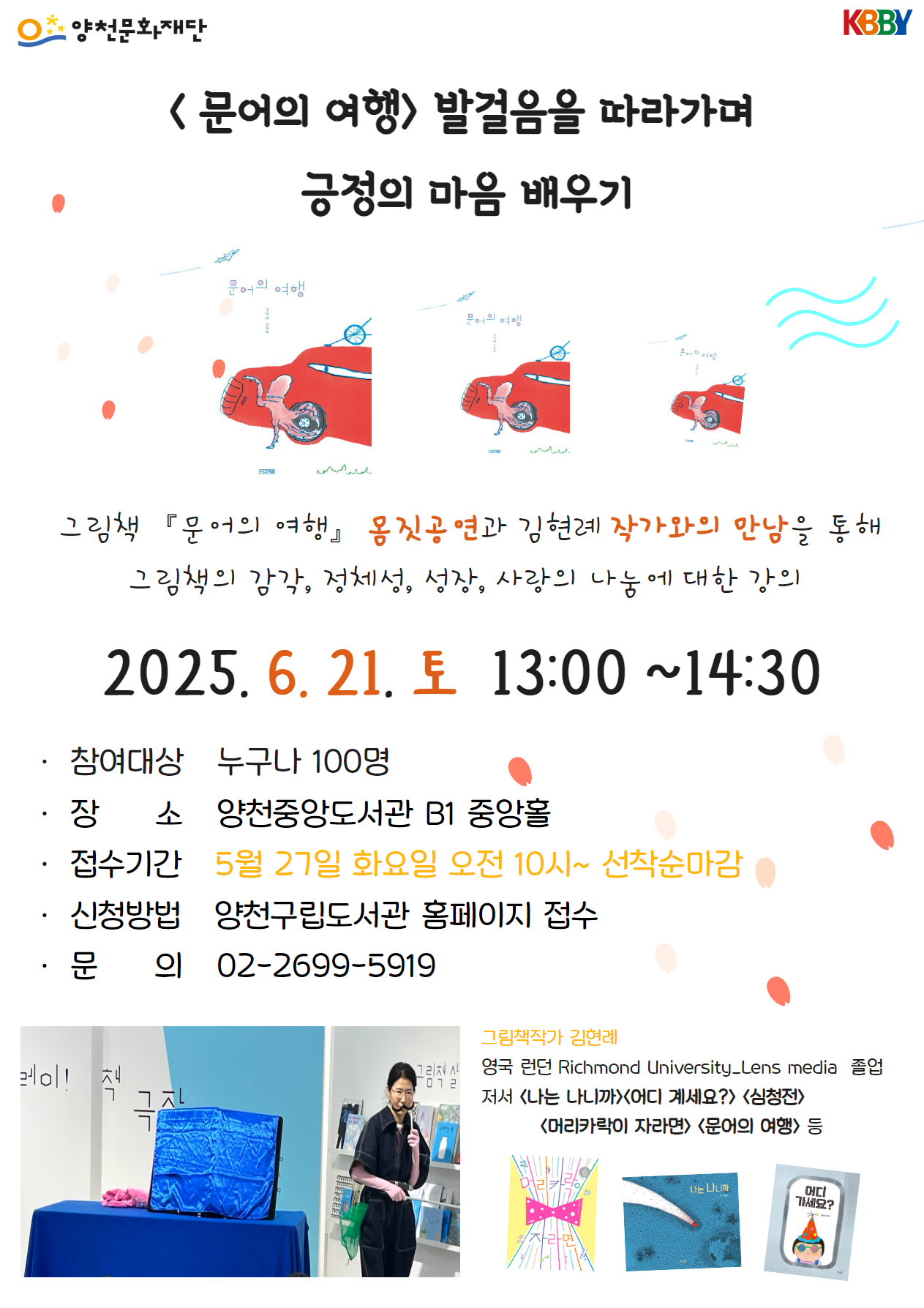 영천문화재단 KBBY
[문어의여행] 발걸음을 따라가며 긍정의 마음 배우기
그림책 「문어의 여행」 몸짓공연과 김현례 작가와의 만남을 통해 그림책의 감각, 정체성, 성장, 사랑의 나눔에 대한 강의
2025.6.21.토 13:00~14:30 
참여대상 : 누구나 100명
장소 : 양천중앙도서관 B1 중앙홀
접수기간 : 5월 27일 화요일 오전 10시~선착순마감
신청방법 : 양천구립도서관 홈페이지 접수
문의 : 02-2699-5919 

그림책작가 김현래
영국 런던 Richmond University_Lens media 졸업
저서 : [나는 나니까] [어디 계세요?] [심청전] [머리카락이 자라면] [문어의 여행] 등