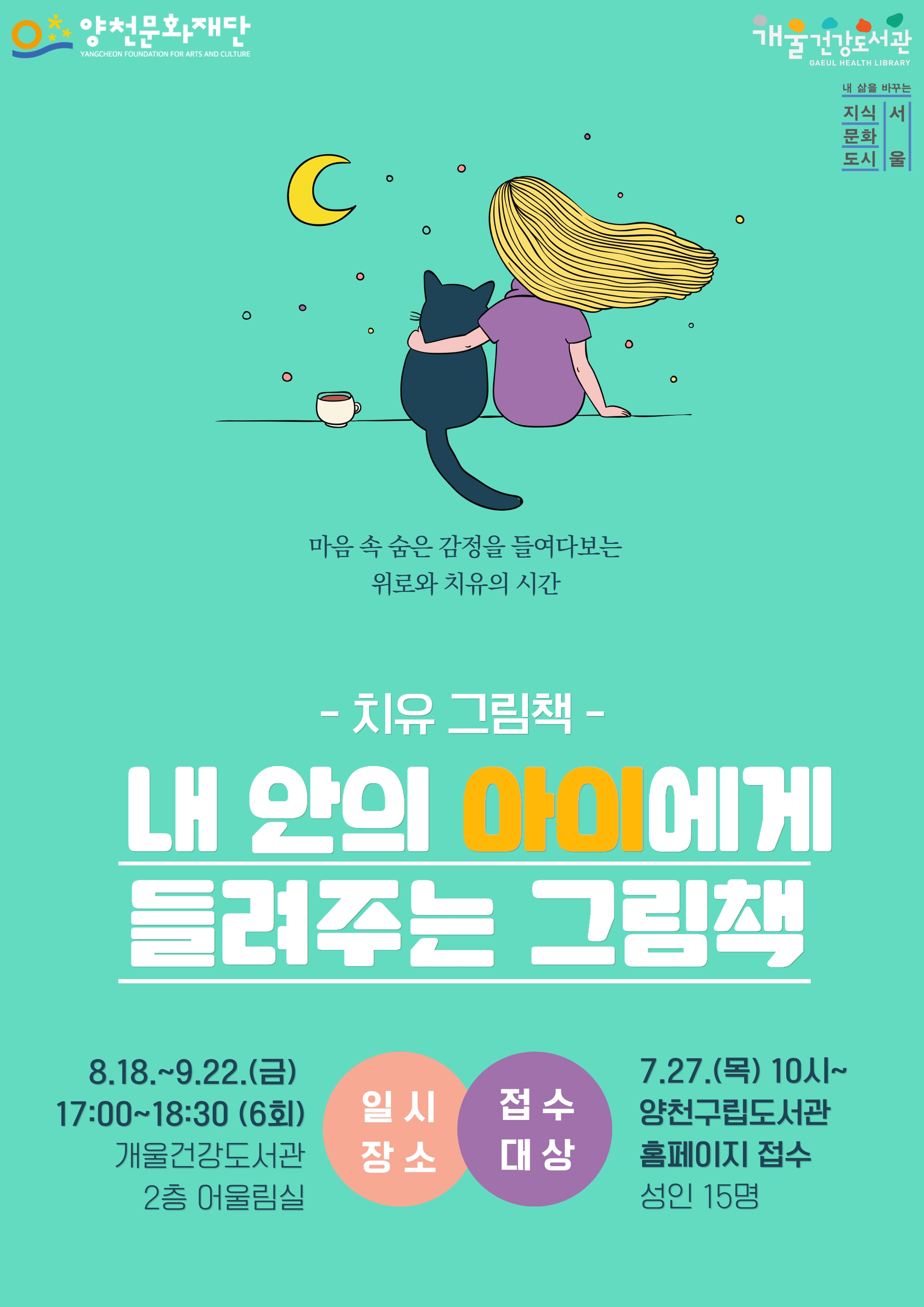 양천문화재단
YANGCHEON FOUNDATION FOR ARTS AND CULTURE
마음 속 숨은 감정을 들여다보는
위로와 치유의 시간
-치유그림책 -
내 안의 아이에게
들려주는 그림책
일시
8.18.~9.22.(금) 17:00~18:30 (6회)
접수
7.27.(목) 10시~
양천구립도서관
홈페이지 접수
장소
개울건강도서관
2층 어울림실
대상
성인 15명
