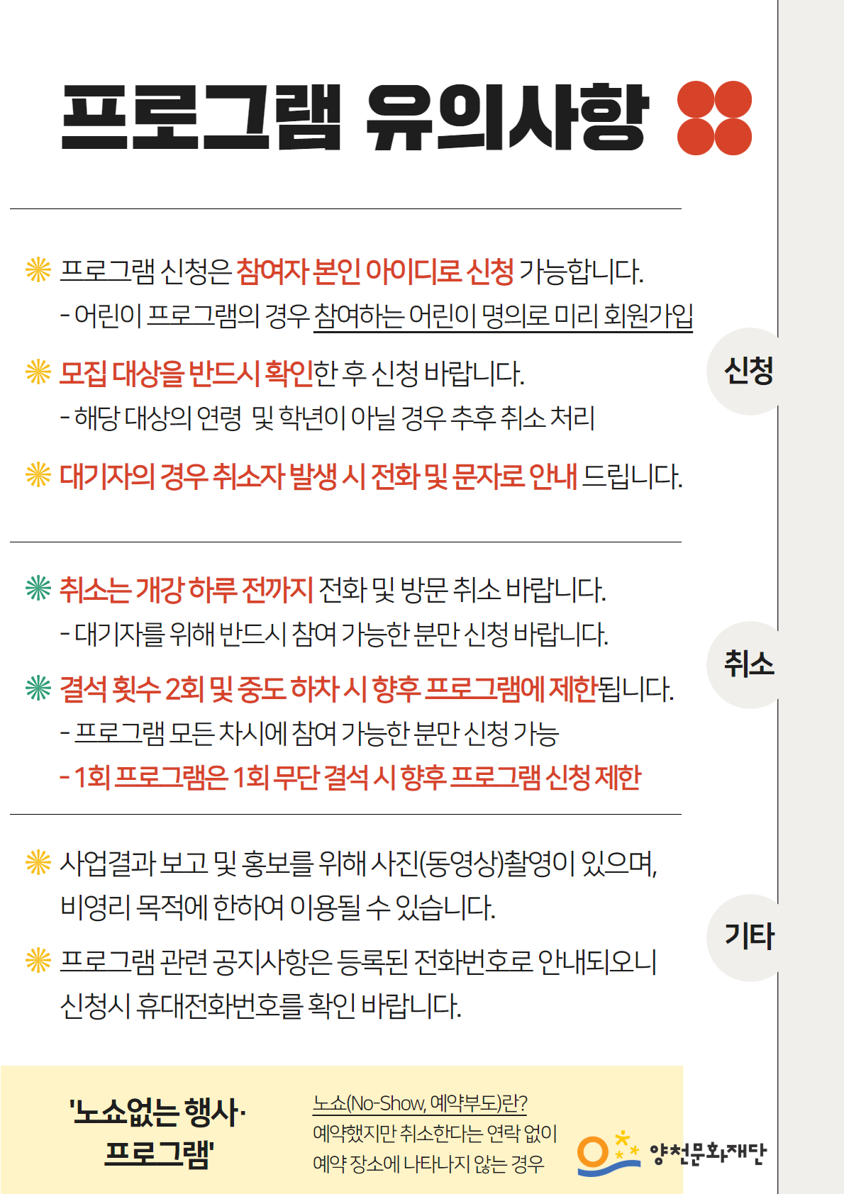 프로그램 유의사항
● 신청
* 프로그램 신청은 참여자 본인 아이디로 신청 가능합니다.
  -어린이 프로그램의 경우 참여하는 어린이 명의로 미리 회원가입
* 모집대상을 반드시 확인한 후 신청 바랍니다.
  - 해당 대상의 연령 및 학년이 아닐 경우 추후 취소 처리
* 대기자의 경우 취소자 발생시 전화 및 문자로 안내드립니다.

● 취소
* 취소는 개강 하루 전까지 전화 및 방문 취소 바랍니다. 
  -대기자를 위해 반드시 참여 가능한 분만 신청 바랍니다. 
* 결석 횟수 2회 및 중도 하차 시 향후 프로그램에 제한됩니다. 
  -프로그램 모든 차시에 참여 가능한 분만 신청 가능

● 기타
* 사업결과보고 및 홍보를 위해 사진(동영상)촬영이 있으며, 비영리 목적에 한하여 이용될 수 있습니다.
* 프로그램 관련 공지사항은 등록된 전화번호로 안내되오니 신청시 휴대전화번호를 확인 바랍니다.


'노쇼없는 행사·프로그램'
노쇼(No-Show, 예약부도)란?
예약했지만 취소한다는 연락없이 예약장소에 나타나지 않는 경우

양천문화재단