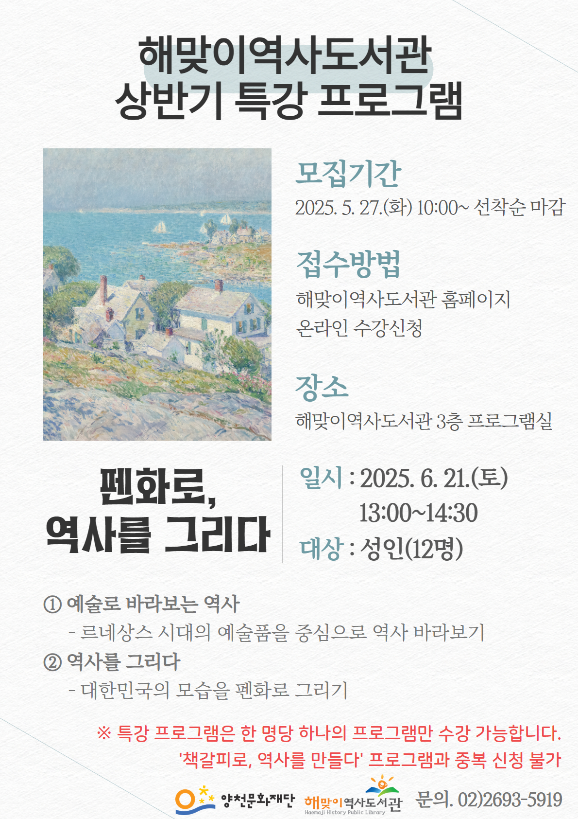 해맞이역사도서관
상반기 특강 프로그램
펜화로, 역사를 그리다

모집기간
2025. 5. 27.(화) 10:00~ 선착순 마감

접수방법
해맞이역사도서관 홈페이지 온라인 수강신청

장소
해맞이역사도서관 3층 프로그램실

일시 : 2025. 6. 21.(토) 13:00-14:30
대상 : 성인(12명)

① 예술로 바라보는 역사
- 르네상스 시대의 예술품을 중심으로 역사 바라보기

② 역사를 그리다
- 대한민국의 모습을 펜화로 그리기

※ 특강 프로그램은 한 명당 하나의 프로그램만 수강 가능합니다. 
'책갈피로, 역사를 만들다' 프로그램과 중복 신청 불가

양천문화재단
해맞이 역사도서관
문의. 02)2693-5919