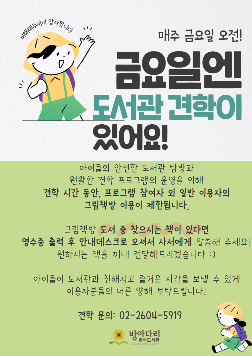 이해해주셔서 감사합니다 매주 금요일 오전! 금요일엔 도서관 견학이 있어요! 아이들의 안전한 도서관 탐방과 원활한 견학 프로그램의 운영을 위해 견학 시간 동안, 프로그램 참여자 외 일반 이용자의 그림책방 이용이 제한됩니다. 그림책방 도서 중 찾으시는 책이 있다면 영수증 출력 후 안내데스크로 오셔서 사서에게 말씀해 주세요! 원하시는 책을 꺼내 전달해드리겠습니다 :) 아이들이 도서관과 친해지고 즐거운 시간을 보낼 수 있게 이용자분들의 너른 양해 부탁드립니다! 견학 문의: 02-2604-5919 방아다리문학도서관