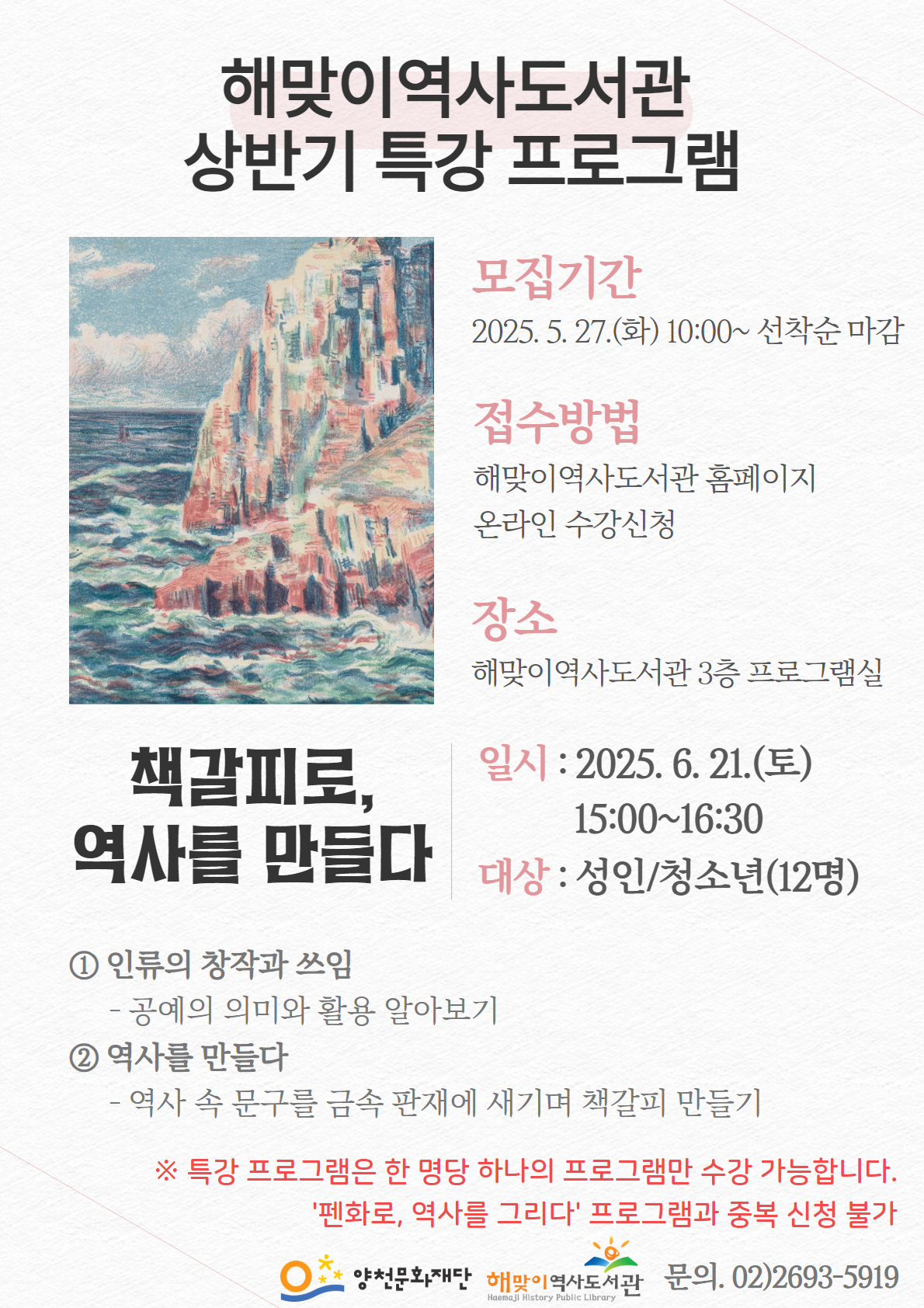해맞이역사도서관
상반기 특강 프로그램
책갈피로, 역사를 만들다

모집기간
2025. 5. 27.(화) 10:00~ 선착순 마감

접수방법
해맞이역사도서관 홈페이지 온라인 수강신청

장소
해맞이역사도서관 3층 프로그램실

일시: 2025. 6. 21.(토) 15:00-16:30
대상 : 성인/청소년(12명)

① 인류의 창작과 쓰임
- 공예의 의미와 활용 알아보기

② 역사를 만들다
- 역사 속 문구를 금속 판재에 새기며 책갈피 만들기

※ 특강 프로그램은 한 명당 하나의 프로그램만 수강 가능합니다.
'펜화로, 역사를 그리다' 프로그램과 중복 신청 불가

양천문화재단
해맞이 역사도서관
문의. 02)2693-5919