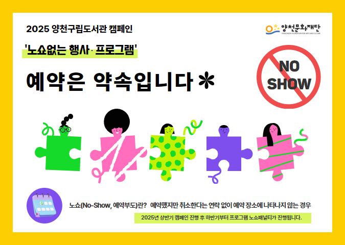 2025 양천구립도서관 캠페인
'노쇼없는 행사·프로그램'
예약은 약속입니다

노쇼(No-Show, 예약부도)란?
예약했지만 취소한다는 연락 없이 예약 장소에 나타나지 않는 경우
2025년 상반기 캠페인 진행 후 하반기부터 프로그램 노쇼패널티가 진행됩니다.