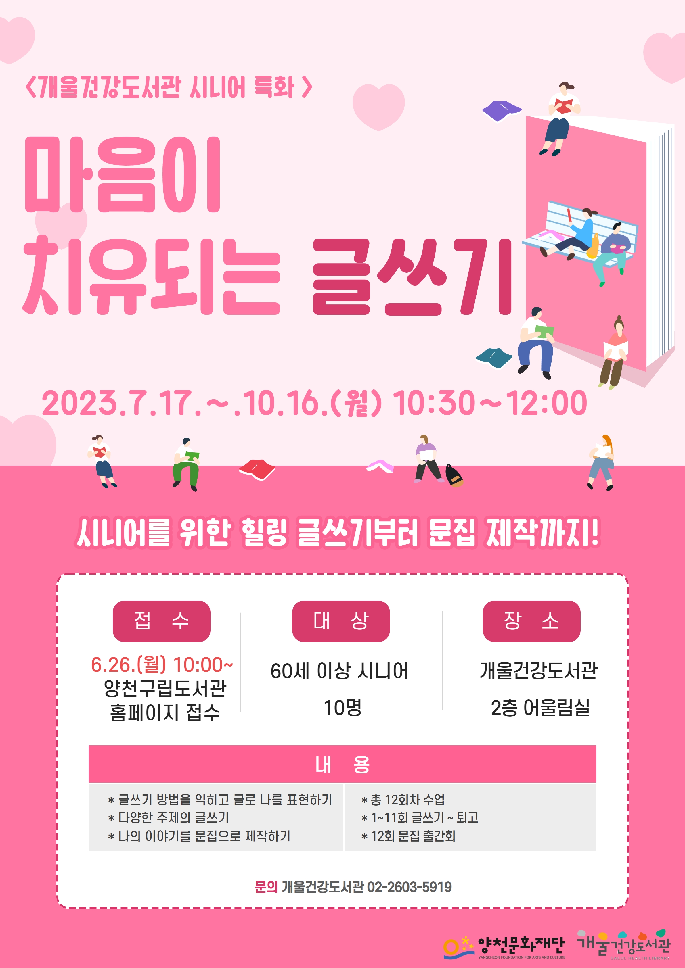 개울건강도서관 시니어 특화
마음이
치유되는 글쓰기
2023.7.17.~.10.16.(월) 10:30~12:00
시니어를 위한 힐링 글쓰기부터 문집 제작까지!
접수
6.26.(월) 10:00~
양천구립도서관 홈페이지 접수

대상
60세 이상 시니어
10명

장소
개울건강도서관
2층 어울림실

문의 개울건강도서관 02-2603-5919
