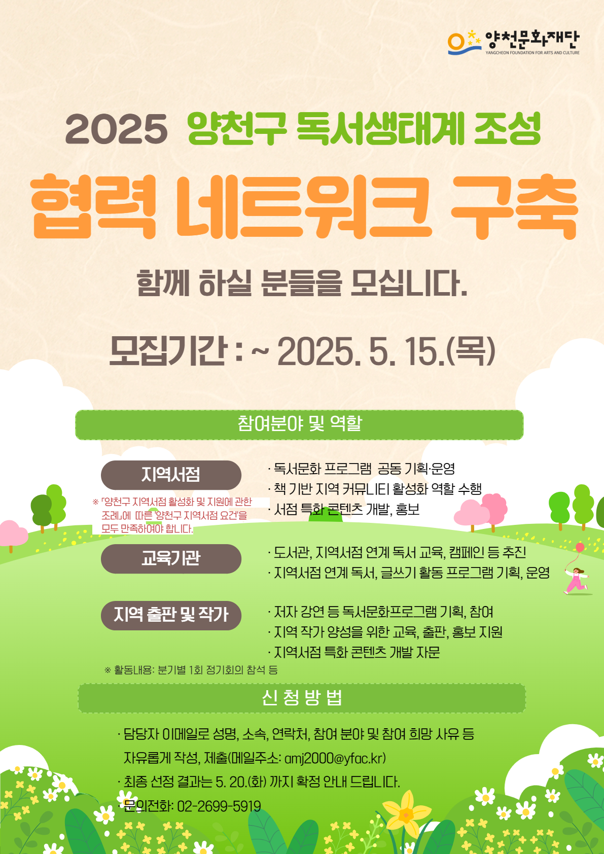 양천문화재단 / 2025 양천구 독서생태계 조성 협력 네트워크 구축 함께 하실 분들을 모십니다. / 모집기간 : ~2025.5.15.(목) / 
◆ 참여분야 및 역할 / 
* 지역서점(※ 「양천구 지역서점 활성화 및 지원에 관한 조례」에 따른 '양천구지역서점 요건을 모두 만족하여야 합니다.) : 독서문화 프로그램 공동기획·운영 | 책 기반 지역 커뮤LIEI 활성화 역할 수행 | 서점 특화 콘텐츠 개발, 홍보 / 
* 교육기관 : 도서관, 지역서점 연계 독서 교육, 캠페인 등 추진 | 지역서점 연계 독서, 글쓰기 활동 프로그램 기획, 운영 / 
* 지역 출판 및 작가 : 저자 강연 등 독서문화프로그램 기획, 참여 | 지역 작가 양성을 위한 교육, 출판, 홍보지원 | 지역서점 특화 콘텐츠 개발 자문 /
※ 활동내용: 분기별 1회 정기회의 참석 등 /
◆ 신청 방법 / 
담당자 이메일로 성명, 소속, 연락처, 참여 분야 및 참여 희망 사유 등 자유롭게 작성, 제출(메일주소: amj2000@yfac.kr) /
최종 선정 결과는 5. 20.(화)까지 확정 안내 드립니다. /
문의전화: 02-2699-5919