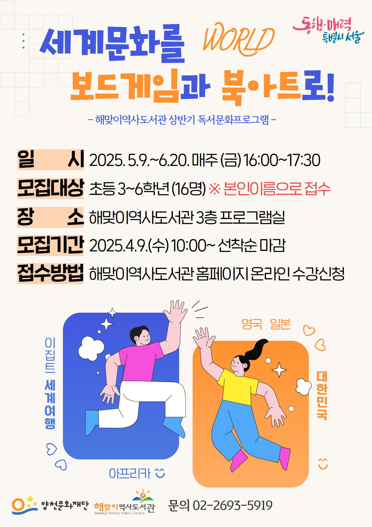 동행·매력 특별시 서울
WORLD
세계문화를 보드게임과 북아트로!
해맞이역사도서관 상반기 독서문화프로그램
일시 : 2025.5.9.~6.20. 매주 (금) 16:00~17:30
모집대상 : 초등3~6학년 (16명) ※ 본인이름으로 접수
장소 : 해맞이역사도서관 3층 프로그램실
모집기간 : 2025.4.9.(수)10:00~ 선착순 마감
접수방법 : 해맞이역사도서관 홈페이지 온라인 수강신청
문의 : 02-2693-5919
이집트 세계여행 | 아프리카 | 영국 | 일본 | 대한민국
양천문화재단 | 해맞이역사도서관