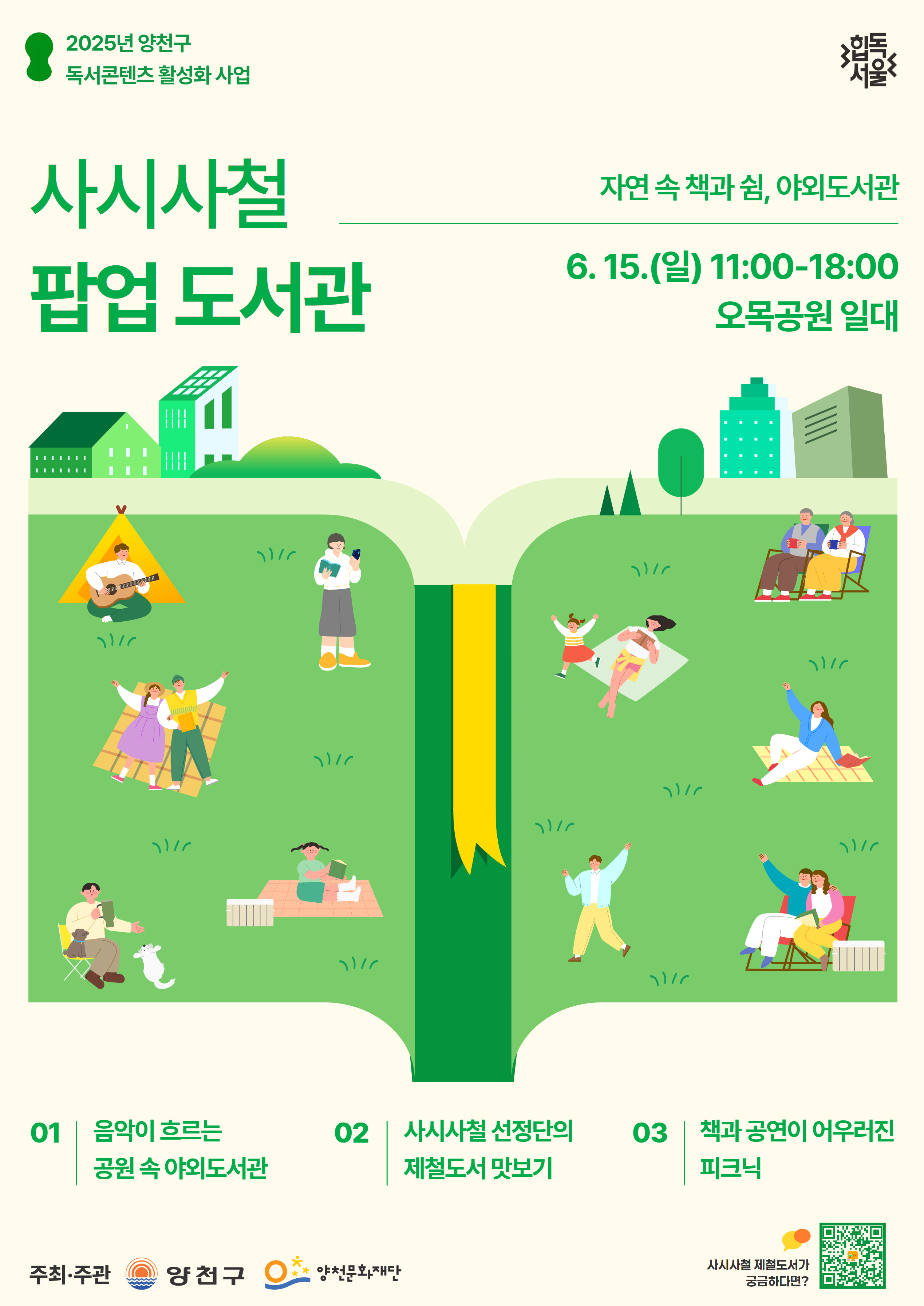 2025년 양천구 독서콘텐츠 활성화 사업 / 힙독서울
사시사철 팝업 도서관
자연 속 책과 쉼, 야외도서관
6. 15.(일) 11:00-18:00 오목공원 일대

01 음악이 흐르는 공원 속 야외도서관
02 사시사철 선정단의 제철도서 맛보기
03 책과 공연이 어우러진 피크닉

주최ㆍ주관 : 양천구, 양천문화재단 / 사시사철 제철도서가 궁금하다면? QR코드가 있습니다.