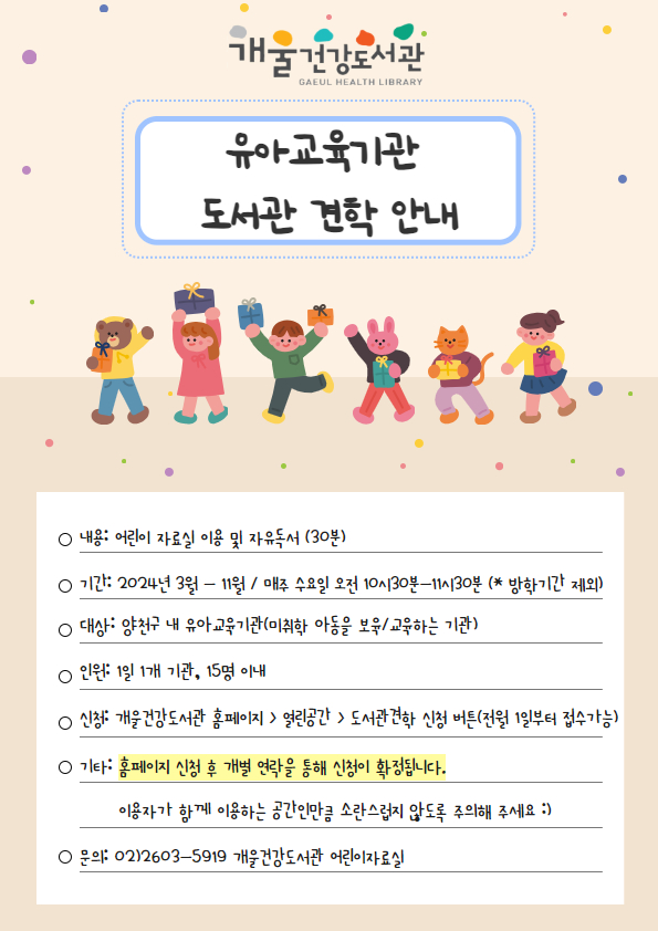 개굴건강도서관
유아교육기관
도서관 견학 안내
○ 내용: 어린이 자료실 이용 및 자유독서 (30분)
о기간: 2024년 3월 - 11월 / 매주 수요일 오전 10시30분~11시30분 (* 방학기간 제외)
о대상: 양천구 내 유아교육기관(미취학 아동을 보육/교육하는 기관)
о인원: 1일 1개 기관, 15명 이내
ᄋ 신청: 개울건강도서관 홈페이지 > 열린공간 > 도서관견학 신청 버튼(전월 1일부터 접수가능)
ᄋ기타: 홈페이지 신청 후 개별 연락을 통해 신청이 확정됩니다.
이용자가 함께 이용하는 공간인만큼 소란스럽지 않도록 주의해 주세요:)
○ 문의: 02)2603-5919 개울건강도서관 어린이자료실