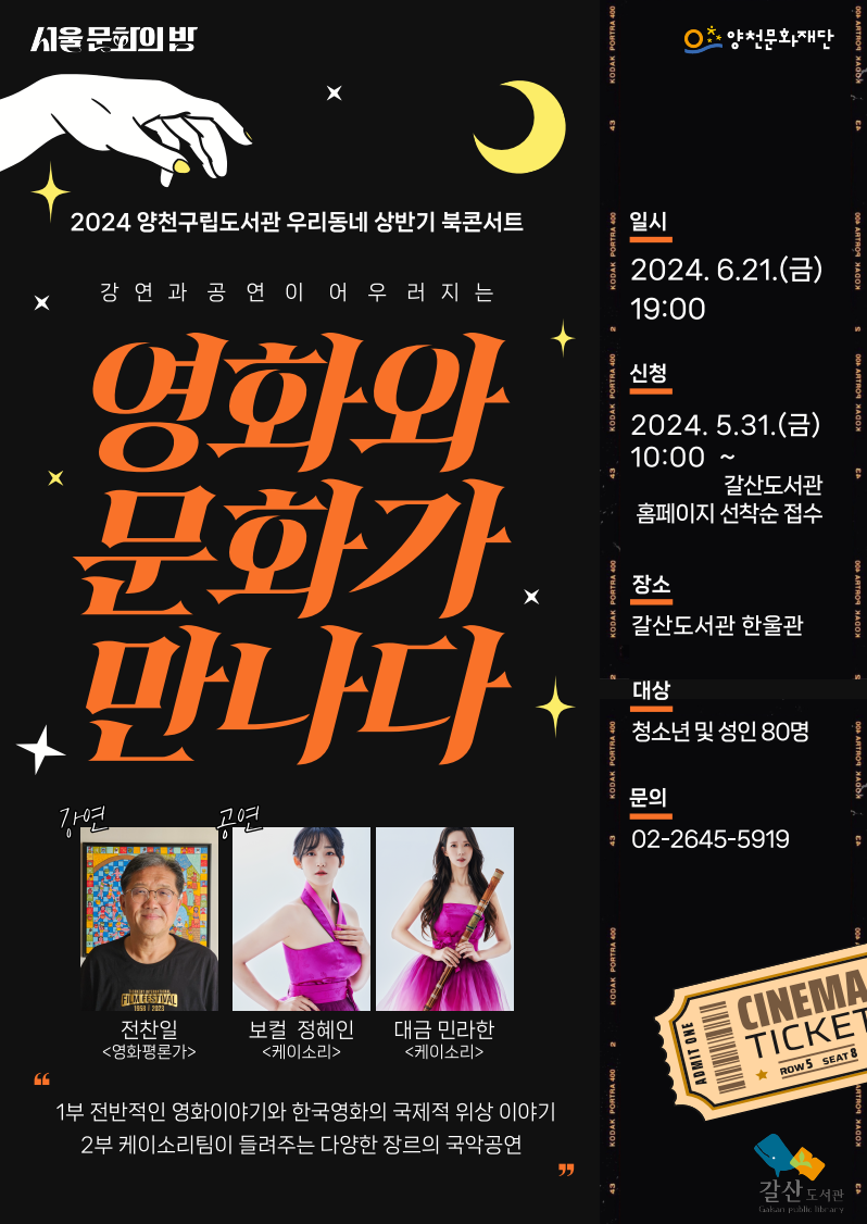 서울문화의밤
2024 양천구립도서관 우리동네 상반기 북콘서트
강연과 공연이 어우러지는
영화와
문화가
만나다
강연
전찬일 <영화평론가>
공연
보컬 정혜인 <케이소리>
대금 민라한 <케이소리>

1부 전반적인 영화이야기와 한국영화의 국제적 위상 이야기
2부 케이소리팀이 들려주는 다양한 장르의 국악공연

일시 : 2024. 6.21.(금) 19:00
신청 : 2024. 5.31.(금) 10:00 ~ 갈산도서관 홈페이지 선착순 접수
장소 : 갈산도서관 한울관
대상 : 청소년 및 성인 80명
문의 : 02-2645-5919