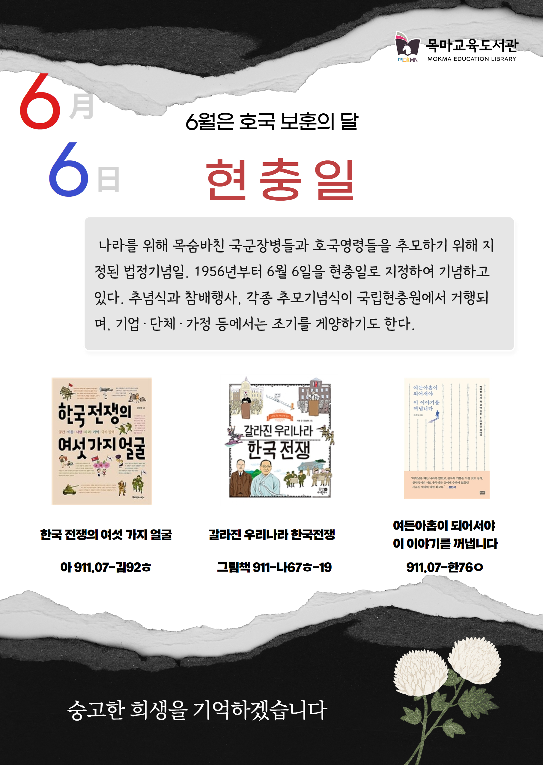 6월은 호국 보훈의 달
6월 6일 현충일
나라를 위해 목숨바친 국군장병들과 호국영령들을 추모하기 위해 지정된 법정기념일. 1956년부터 6월 6일 현충일로 지정하여 기념하고 있다. 추념식과 참배행사, 각종 추모기념식이 국립현충원에서 거행되 며, 기업·단체·가정 등에서는 조기를 게양하기도 한다.

한국 전쟁의 여섯 가지 얼굴
아 911.07-김92ㅎ

갈라진 우리나라 한국전쟁
그림책 911-나67ㅎ-19

여든아홉이 되어서야 이 이야기를 꺼냅니다
911.07-한76ㅇ

숭고한 희생을 기억하겠습니다